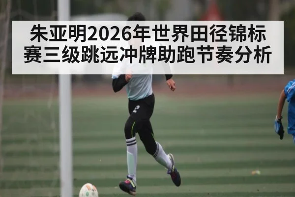 朱亚明2026年世界田径锦标赛三级跳远冲牌助跑节奏分析 - kaiyun