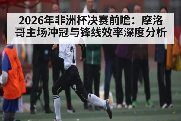2026年非洲杯决赛前瞻：摩洛哥主场冲冠与锋线效率深度分析