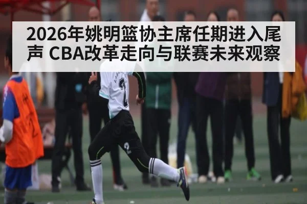 2026年姚明篮协主席任期进入尾声 CBA改革走向与联赛未来观察（kaiyun）